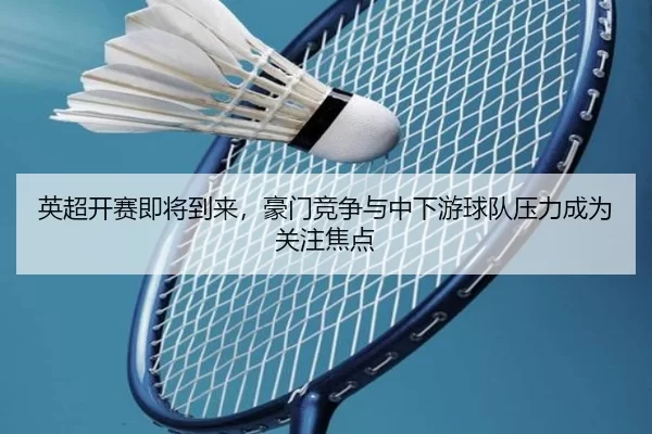 英超开赛即将到来，豪门竞争与中下游球队压力成为关注焦点